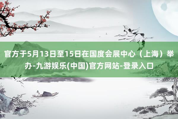 官方于5月13日至15日在国度会展中心（上海）举办-九游娱乐(中国)官方网站-登录入口