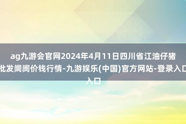 ag九游会官网2024年4月11日四川省江油仔猪批发阛阓价钱行情-九游娱乐(中国)官方网站-登录入口