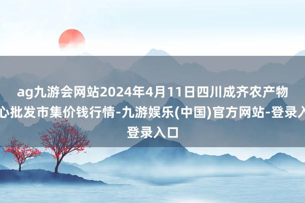 ag九游会网站2024年4月11日四川成齐农产物中心批发市集价钱行情-九游娱乐(中国)官方网站-登录入口