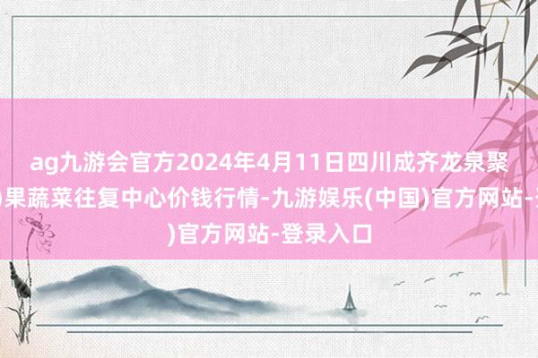 ag九游会官方2024年4月11日四川成齐龙泉聚和(国外)果蔬菜往复中心价钱行情-九游娱乐(中国)官方网站-登录入口