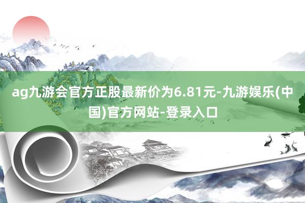 ag九游会官方正股最新价为6.81元-九游娱乐(中国)官方网站-登录入口