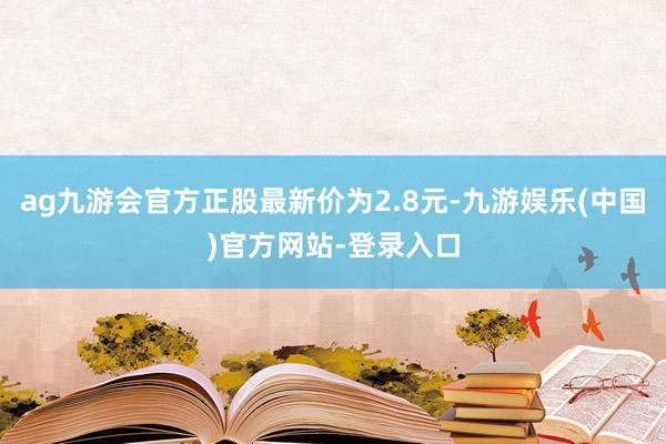 ag九游会官方正股最新价为2.8元-九游娱乐(中国)官方网站-登录入口