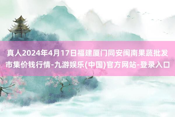 真人2024年4月17日福建厦门同安闽南果蔬批发市集价钱行情-九游娱乐(中国)官方网站-登录入口