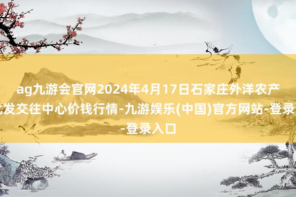 ag九游会官网2024年4月17日石家庄外洋农产物批发交往中心价钱行情-九游娱乐(中国)官方网站-登录入口