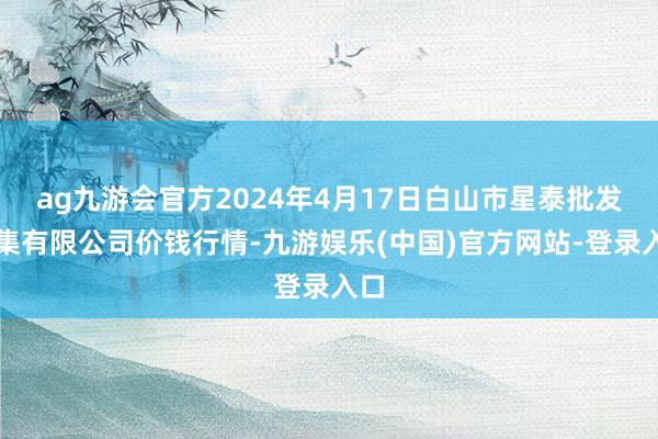 ag九游会官方2024年4月17日白山市星泰批发市集有限公司价钱行情-九游娱乐(中国)官方网站-登录入口