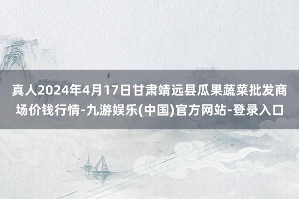 真人2024年4月17日甘肃靖远县瓜果蔬菜批发商场价钱行情-九游娱乐(中国)官方网站-登录入口