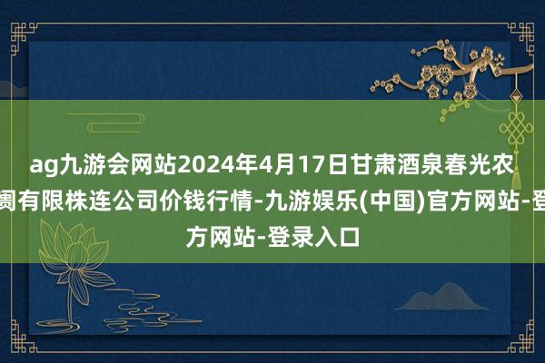 ag九游会网站2024年4月17日甘肃酒泉春光农居品阛阓有限株连公司价钱行情-九游娱乐(中国)官方网站-登录入口