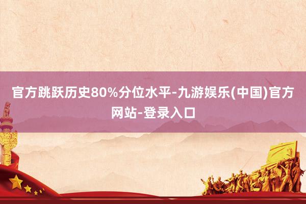 官方跳跃历史80%分位水平-九游娱乐(中国)官方网站-登录入口