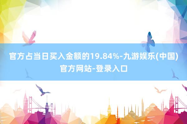 官方占当日买入金额的19.84%-九游娱乐(中国)官方网站-登录入口