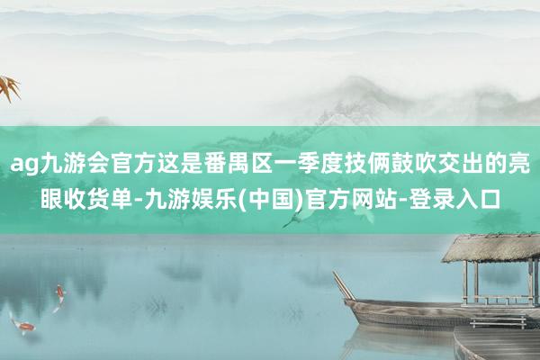 ag九游会官方这是番禺区一季度技俩鼓吹交出的亮眼收货单-九游娱乐(中国)官方网站-登录入口