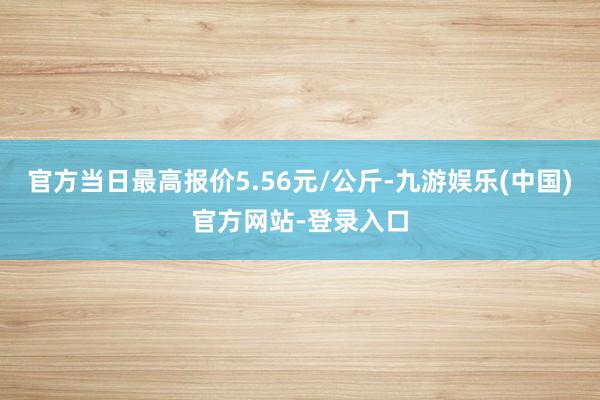 官方当日最高报价5.56元/公斤-九游娱乐(中国)官方网站-登录入口