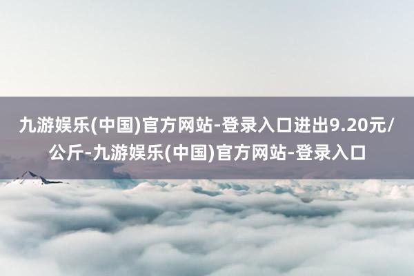 九游娱乐(中国)官方网站-登录入口进出9.20元/公斤-九游娱乐(中国)官方网站-登录入口