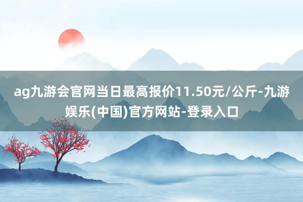 ag九游会官网当日最高报价11.50元/公斤-九游娱乐(中国)官方网站-登录入口