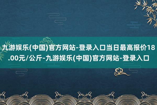 九游娱乐(中国)官方网站-登录入口当日最高报价18.00元/公斤-九游娱乐(中国)官方网站-登录入口