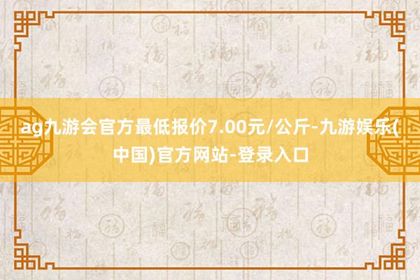 ag九游会官方最低报价7.00元/公斤-九游娱乐(中国)官方网站-登录入口