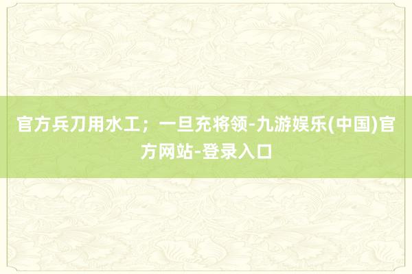 官方兵刀用水工；一旦充将领-九游娱乐(中国)官方网站-登录入口