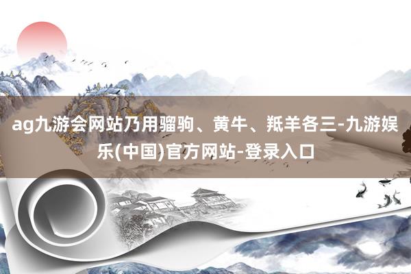 ag九游会网站乃用骝驹、黄牛、羝羊各三-九游娱乐(中国)官方网站-登录入口