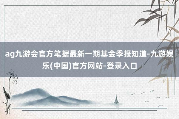 ag九游会官方笔据最新一期基金季报知道-九游娱乐(中国)官方网站-登录入口