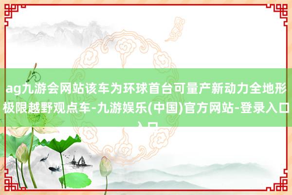 ag九游会网站该车为环球首台可量产新动力全地形极限越野观点车-九游娱乐(中国)官方网站-登录入口