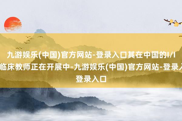 九游娱乐(中国)官方网站-登录入口其在中国的I/II期临床教师正在开展中-九游娱乐(中国)官方网站-登录入口