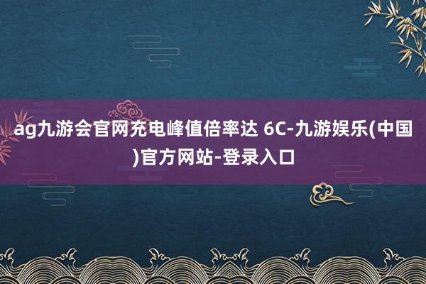 ag九游会官网充电峰值倍率达 6C-九游娱乐(中国)官方网站-登录入口
