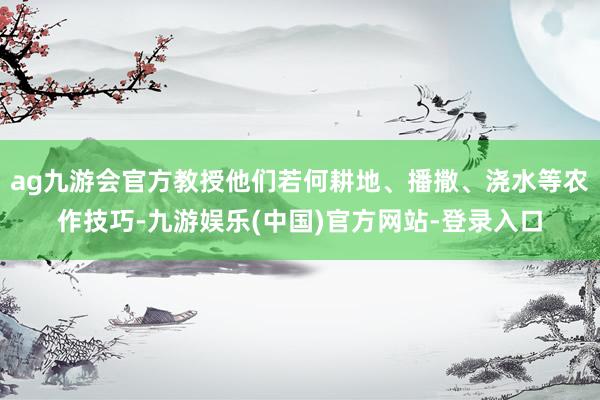 ag九游会官方教授他们若何耕地、播撒、浇水等农作技巧-九游娱乐(中国)官方网站-登录入口