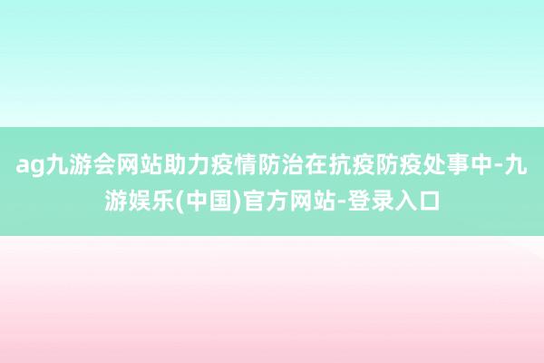 ag九游会网站助力疫情防治在抗疫防疫处事中-九游娱乐(中国)官方网站-登录入口