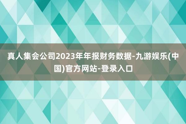 真人集会公司2023年年报财务数据-九游娱乐(中国)官方网站-登录入口