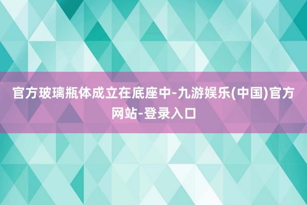 官方玻璃瓶体成立在底座中-九游娱乐(中国)官方网站-登录入口