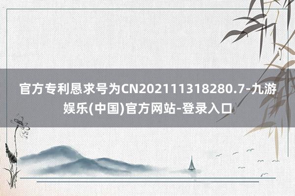 官方专利恳求号为CN202111318280.7-九游娱乐(中国)官方网站-登录入口