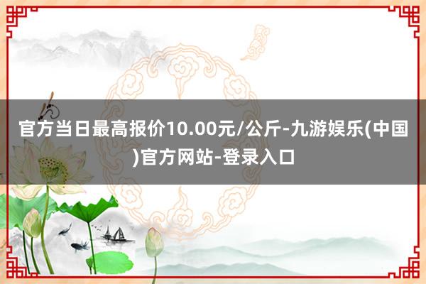 官方当日最高报价10.00元/公斤-九游娱乐(中国)官方网站-登录入口