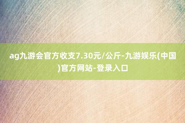 ag九游会官方收支7.30元/公斤-九游娱乐(中国)官方网站-登录入口