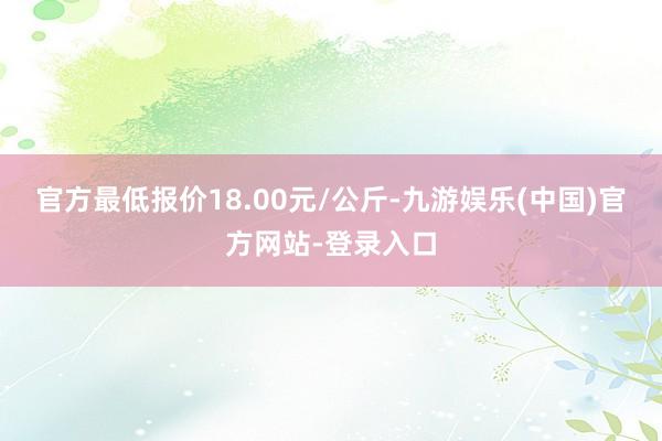 官方最低报价18.00元/公斤-九游娱乐(中国)官方网站-登录入口