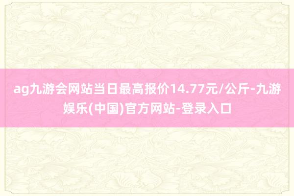 ag九游会网站当日最高报价14.77元/公斤-九游娱乐(中国)官方网站-登录入口