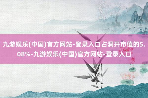 九游娱乐(中国)官方网站-登录入口占洞开市值的5.08%-九游娱乐(中国)官方网站-登录入口