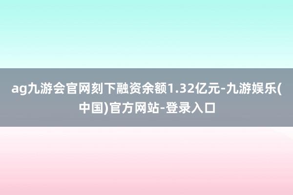 ag九游会官网刻下融资余额1.32亿元-九游娱乐(中国)官方网站-登录入口