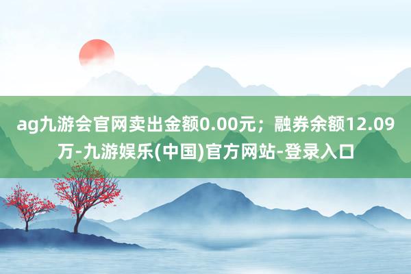 ag九游会官网卖出金额0.00元；融券余额12.09万-九游娱乐(中国)官方网站-登录入口