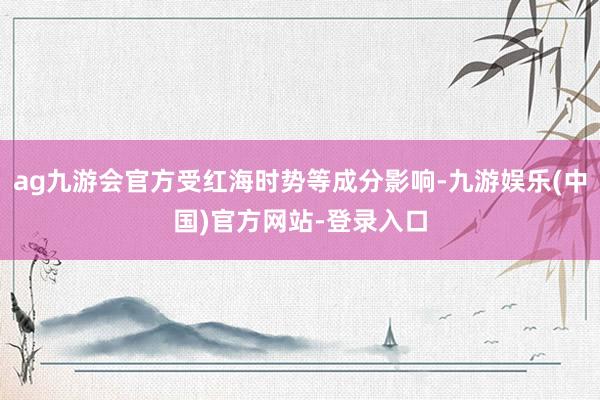 ag九游会官方受红海时势等成分影响-九游娱乐(中国)官方网站-登录入口