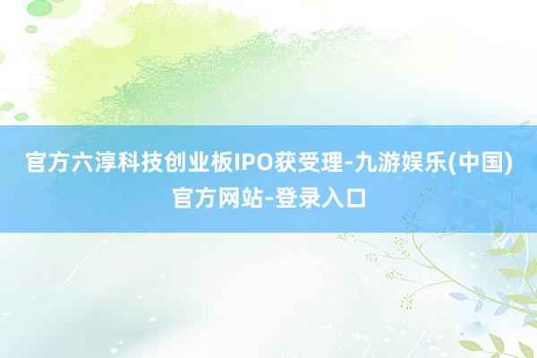 官方六淳科技创业板IPO获受理-九游娱乐(中国)官方网站-登录入口