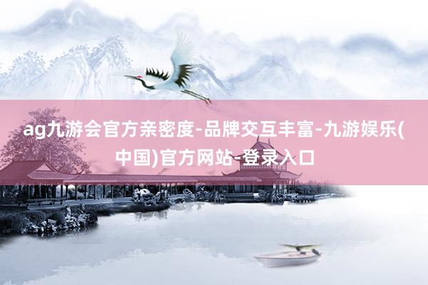 ag九游会官方　　亲密度-品牌交互丰富-九游娱乐(中国)官方网站-登录入口