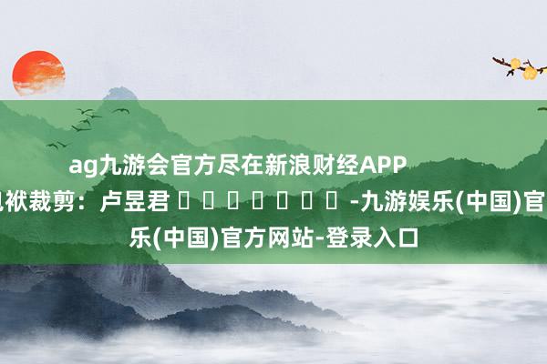 ag九游会官方尽在新浪财经APP            						包袱裁剪：卢昱君 							-九游娱乐(中国)官方网站-登录入口