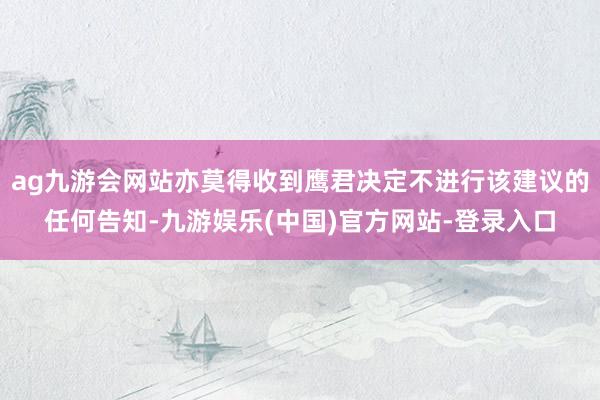 ag九游会网站亦莫得收到鹰君决定不进行该建议的任何告知-九游娱乐(中国)官方网站-登录入口