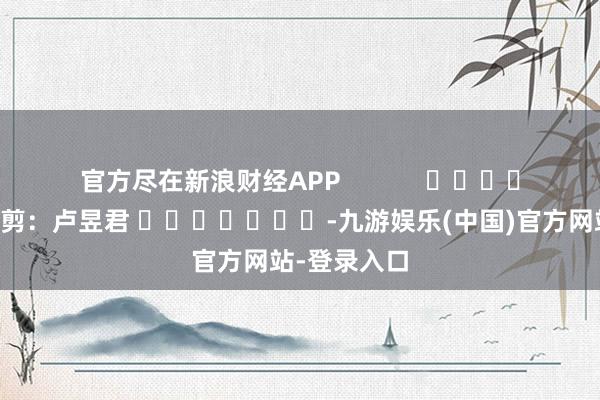 官方尽在新浪财经APP            						连累裁剪：卢昱君 							-九游娱乐(中国)官方网站-登录入口