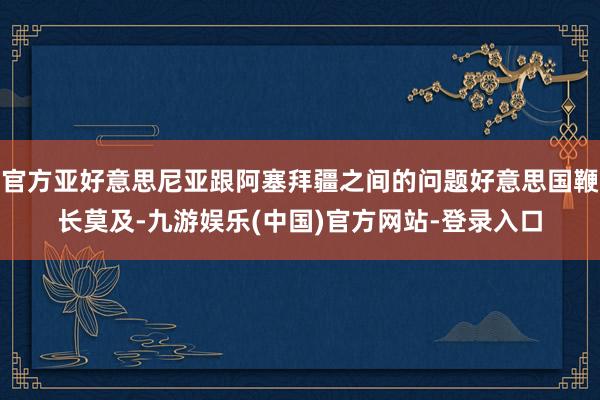 官方亚好意思尼亚跟阿塞拜疆之间的问题好意思国鞭长莫及-九游娱乐(中国)官方网站-登录入口