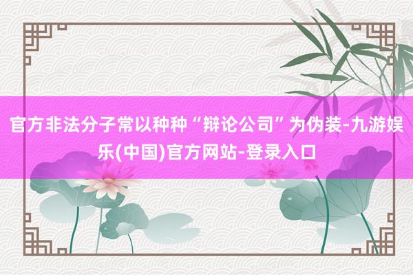 官方非法分子常以种种“辩论公司”为伪装-九游娱乐(中国)官方网站-登录入口