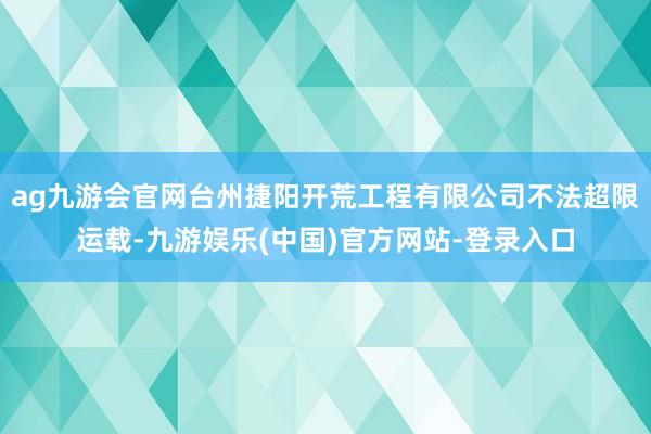 ag九游会官网台州捷阳开荒工程有限公司不法超限运载-九游娱乐(中国)官方网站-登录入口