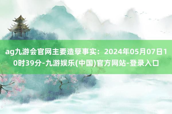 ag九游会官网主要造孽事实：2024年05月07日10时39分-九游娱乐(中国)官方网站-登录入口