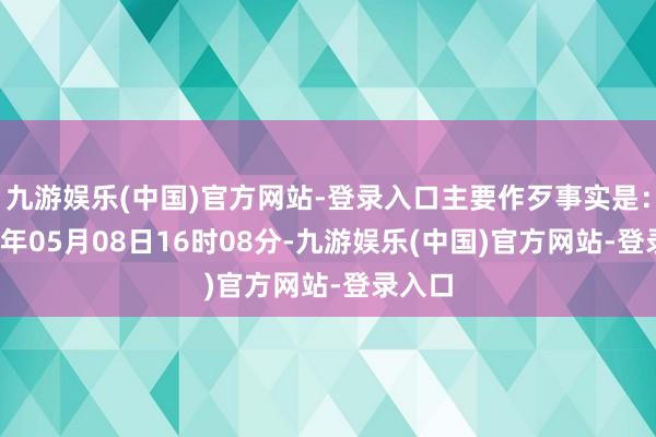 九游娱乐(中国)官方网站-登录入口主要作歹事实是：2024年05月08日16时08分-九游娱乐(中国)官方网站-登录入口