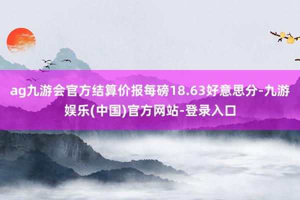 ag九游会官方结算价报每磅18.63好意思分-九游娱乐(中国)官方网站-登录入口