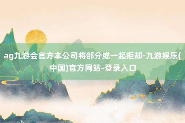 ag九游会官方本公司将部分或一起拒却-九游娱乐(中国)官方网站-登录入口